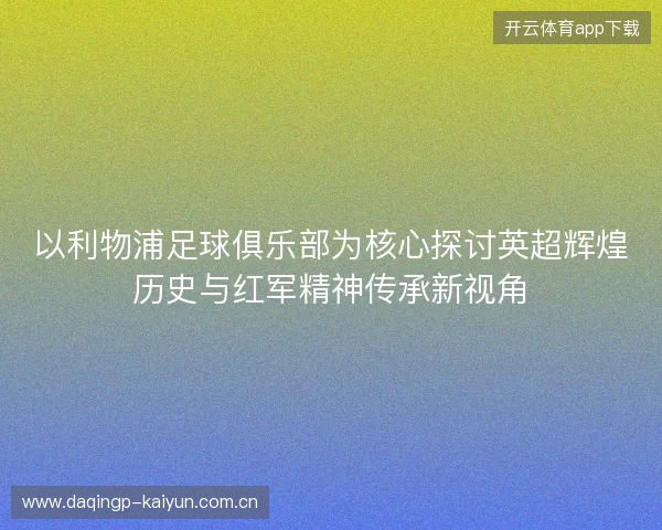 以利物浦足球俱乐部为核心探讨英超辉煌历史与红军精神传承新视角